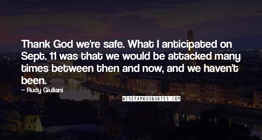 Rudy Giuliani Quotes: Thank God we're safe. What I anticipated on Sept. 11 was that we would be attacked many times between then and now, and we haven't been.