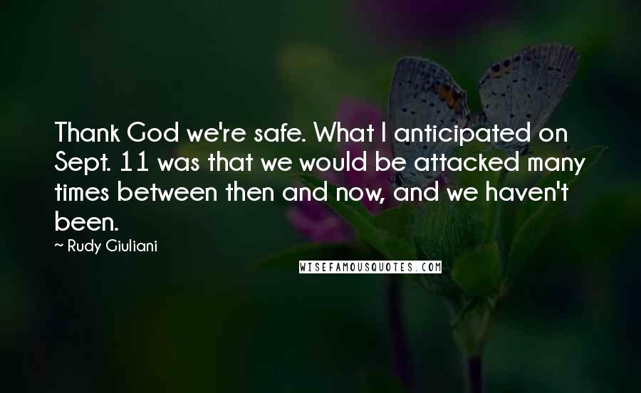 Rudy Giuliani Quotes: Thank God we're safe. What I anticipated on Sept. 11 was that we would be attacked many times between then and now, and we haven't been.