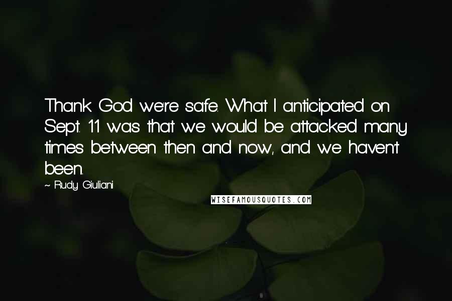 Rudy Giuliani Quotes: Thank God we're safe. What I anticipated on Sept. 11 was that we would be attacked many times between then and now, and we haven't been.