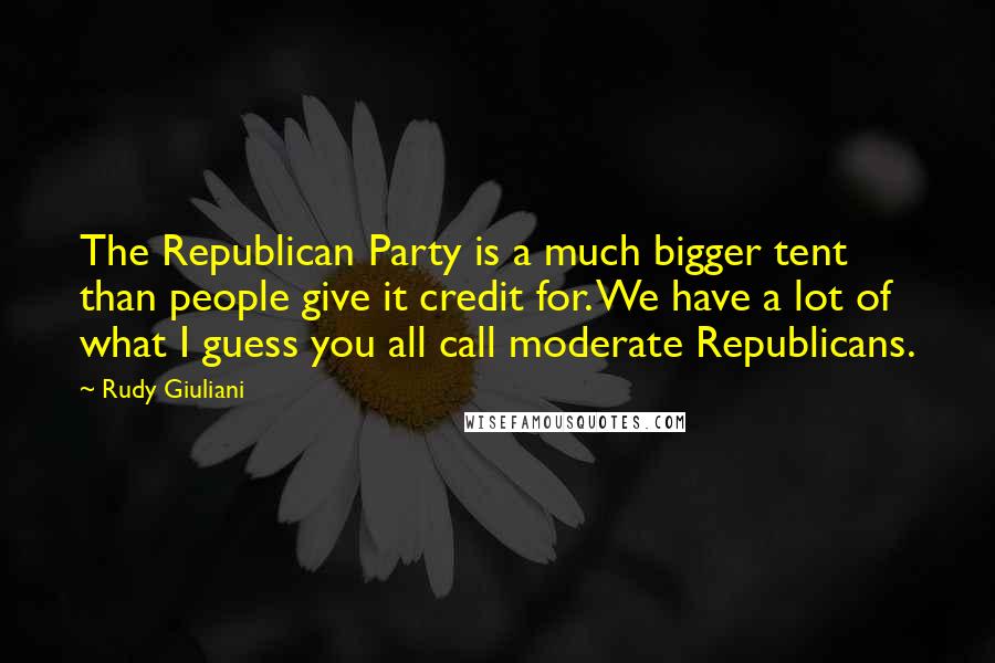 Rudy Giuliani Quotes: The Republican Party is a much bigger tent than people give it credit for. We have a lot of what I guess you all call moderate Republicans.