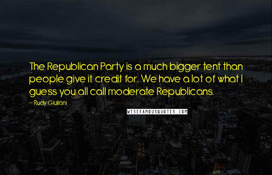 Rudy Giuliani Quotes: The Republican Party is a much bigger tent than people give it credit for. We have a lot of what I guess you all call moderate Republicans.