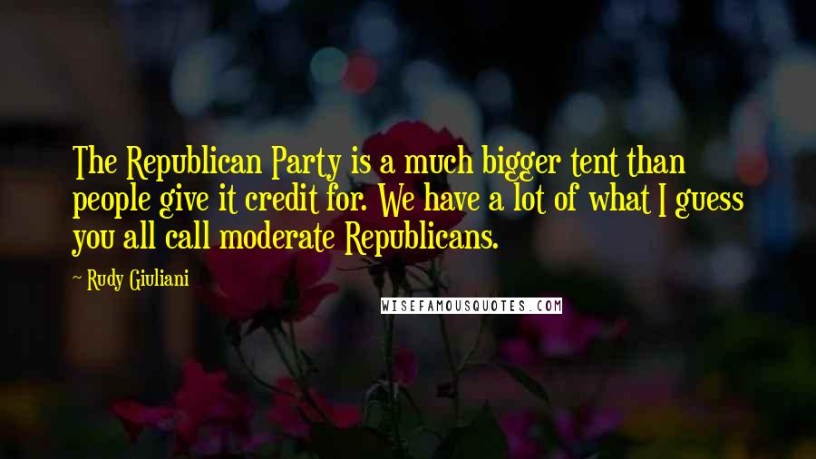 Rudy Giuliani Quotes: The Republican Party is a much bigger tent than people give it credit for. We have a lot of what I guess you all call moderate Republicans.