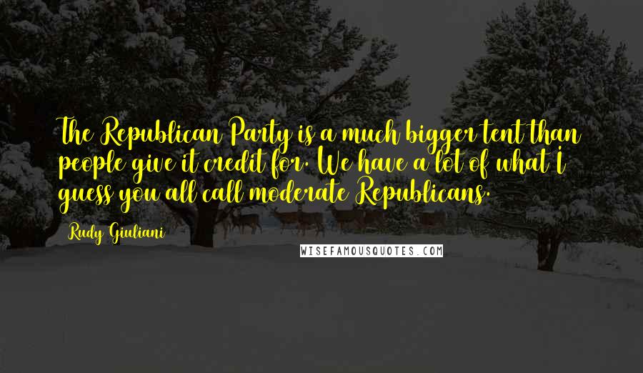 Rudy Giuliani Quotes: The Republican Party is a much bigger tent than people give it credit for. We have a lot of what I guess you all call moderate Republicans.