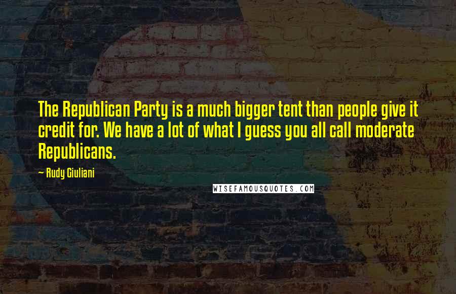 Rudy Giuliani Quotes: The Republican Party is a much bigger tent than people give it credit for. We have a lot of what I guess you all call moderate Republicans.