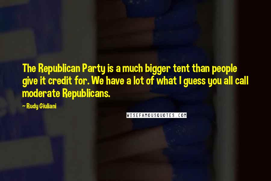 Rudy Giuliani Quotes: The Republican Party is a much bigger tent than people give it credit for. We have a lot of what I guess you all call moderate Republicans.
