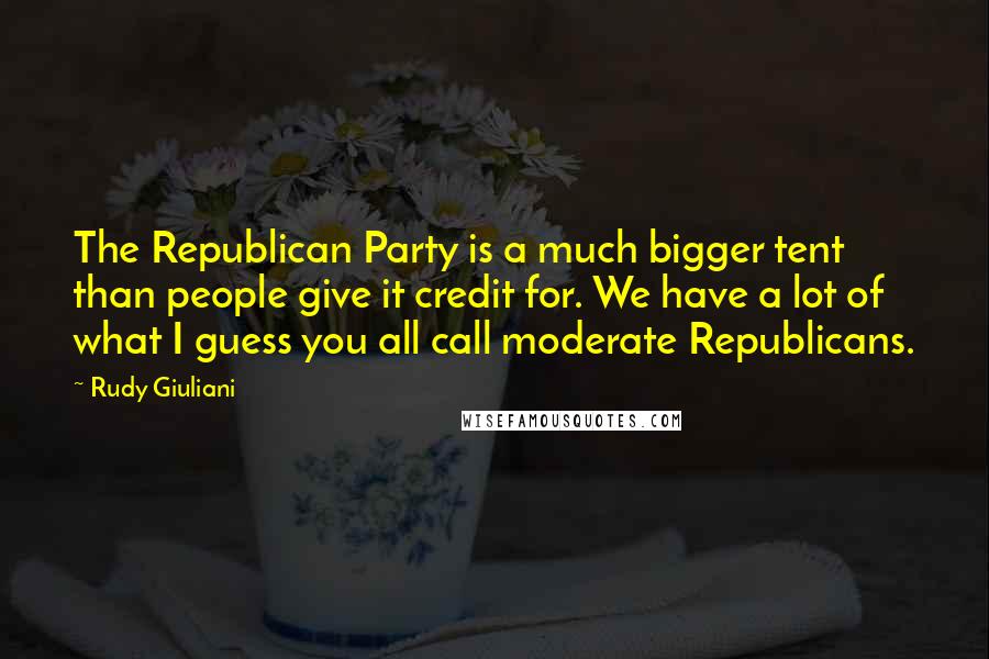 Rudy Giuliani Quotes: The Republican Party is a much bigger tent than people give it credit for. We have a lot of what I guess you all call moderate Republicans.