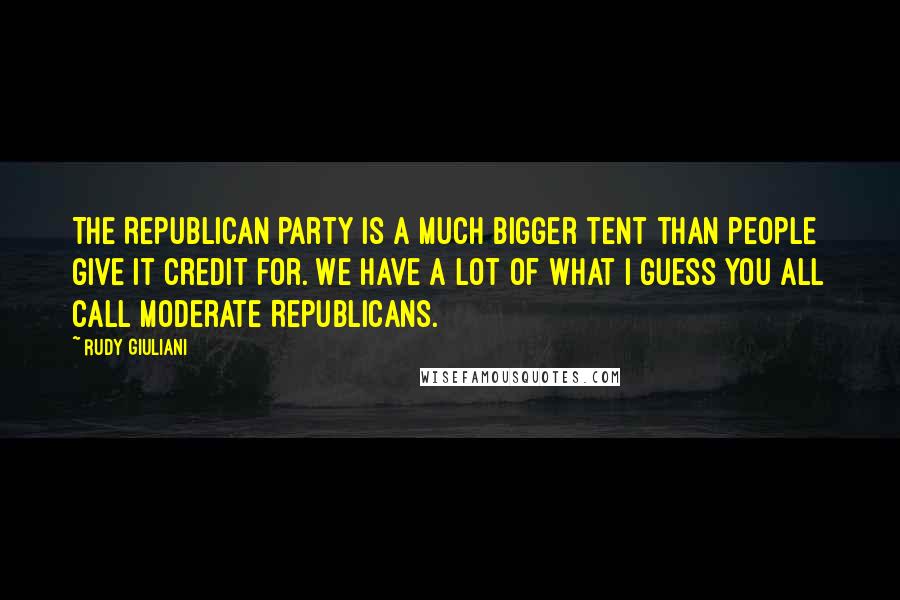 Rudy Giuliani Quotes: The Republican Party is a much bigger tent than people give it credit for. We have a lot of what I guess you all call moderate Republicans.