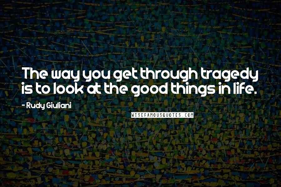 Rudy Giuliani Quotes: The way you get through tragedy is to look at the good things in life.
