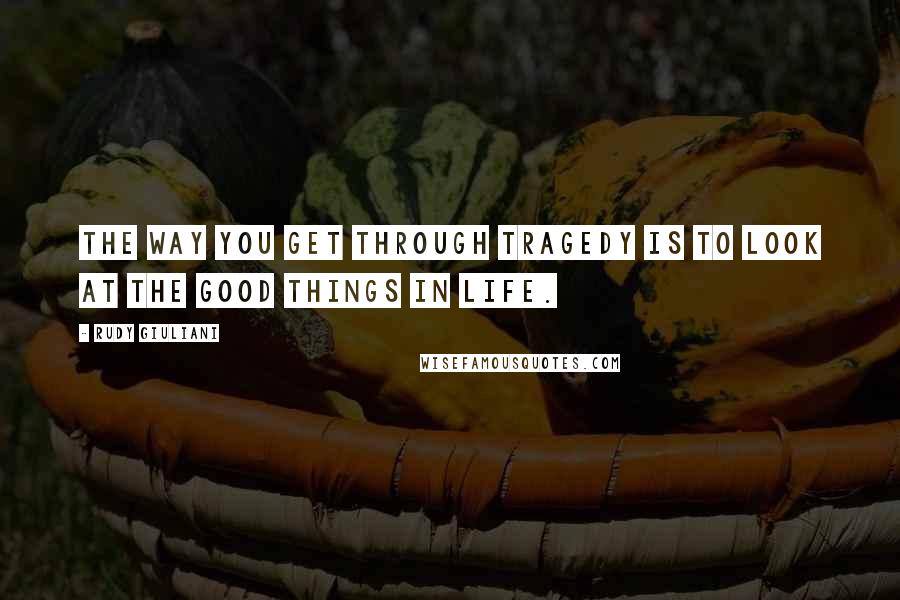 Rudy Giuliani Quotes: The way you get through tragedy is to look at the good things in life.