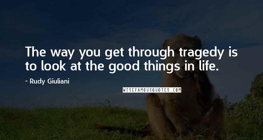 Rudy Giuliani Quotes: The way you get through tragedy is to look at the good things in life.