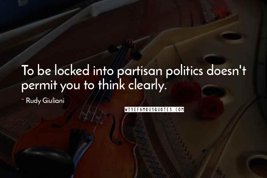 Rudy Giuliani Quotes: To be locked into partisan politics doesn't permit you to think clearly.