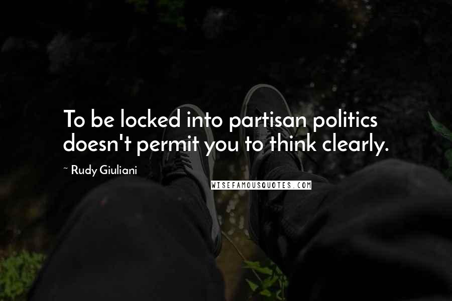 Rudy Giuliani Quotes: To be locked into partisan politics doesn't permit you to think clearly.