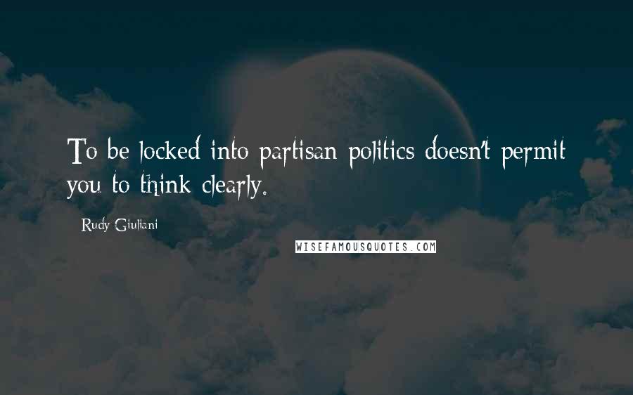 Rudy Giuliani Quotes: To be locked into partisan politics doesn't permit you to think clearly.