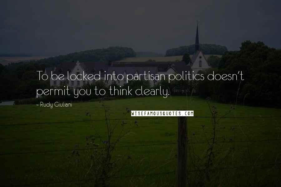 Rudy Giuliani Quotes: To be locked into partisan politics doesn't permit you to think clearly.