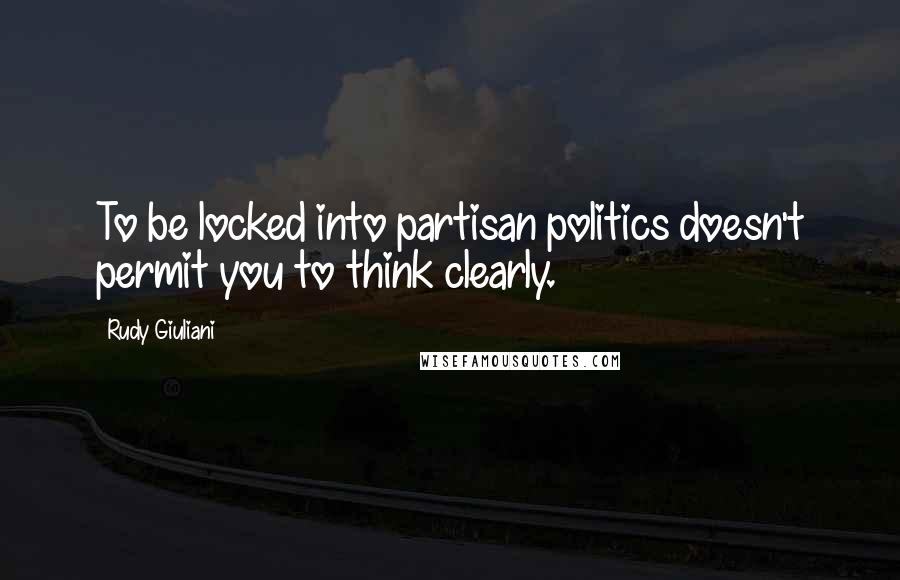 Rudy Giuliani Quotes: To be locked into partisan politics doesn't permit you to think clearly.