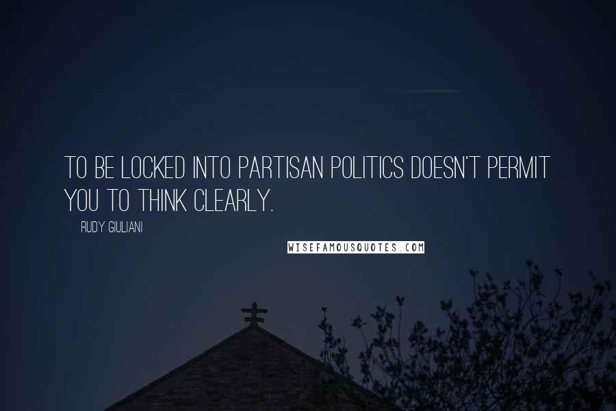 Rudy Giuliani Quotes: To be locked into partisan politics doesn't permit you to think clearly.