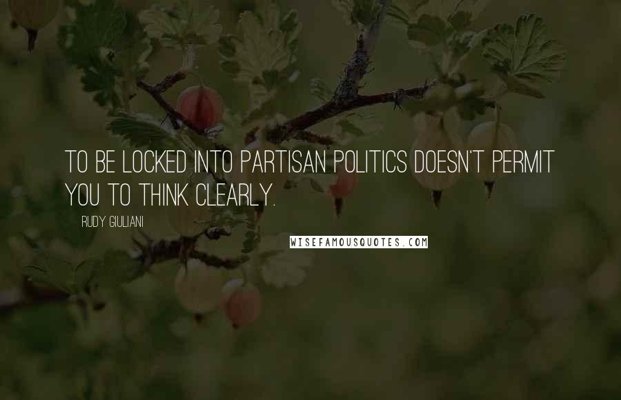 Rudy Giuliani Quotes: To be locked into partisan politics doesn't permit you to think clearly.