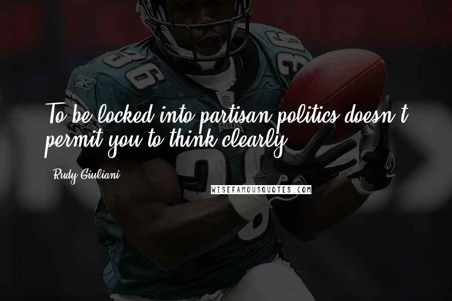 Rudy Giuliani Quotes: To be locked into partisan politics doesn't permit you to think clearly.