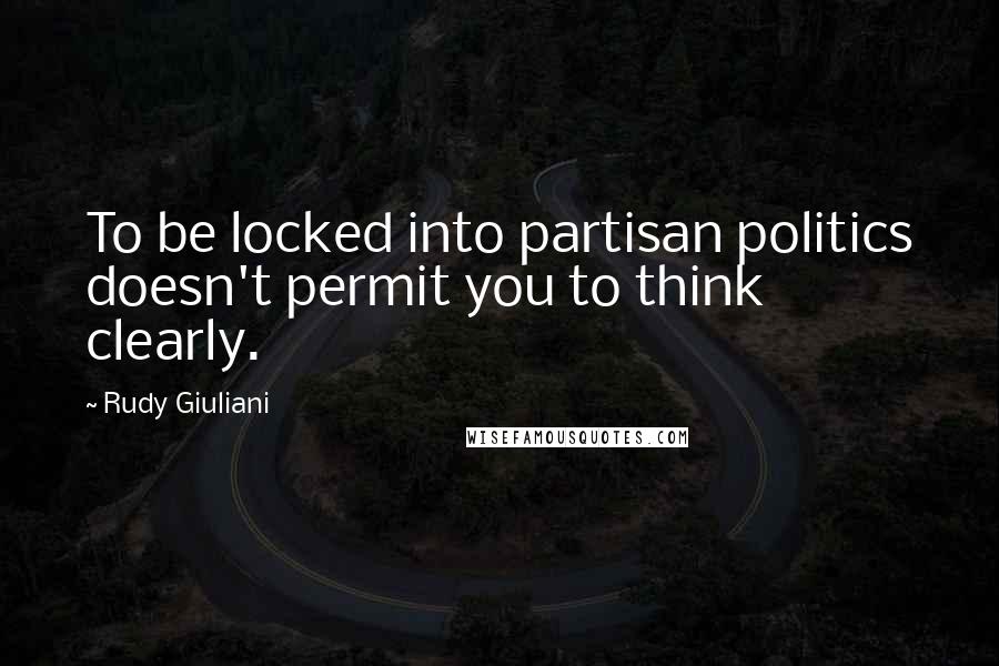 Rudy Giuliani Quotes: To be locked into partisan politics doesn't permit you to think clearly.