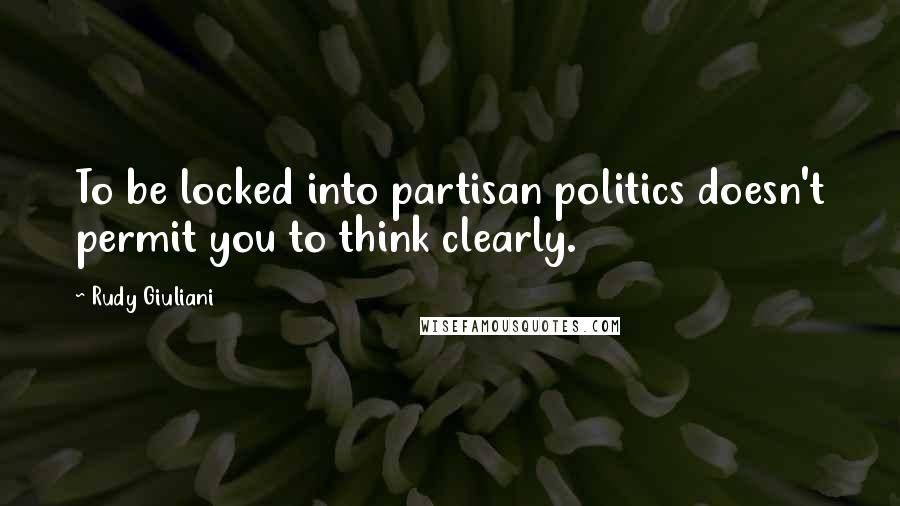 Rudy Giuliani Quotes: To be locked into partisan politics doesn't permit you to think clearly.