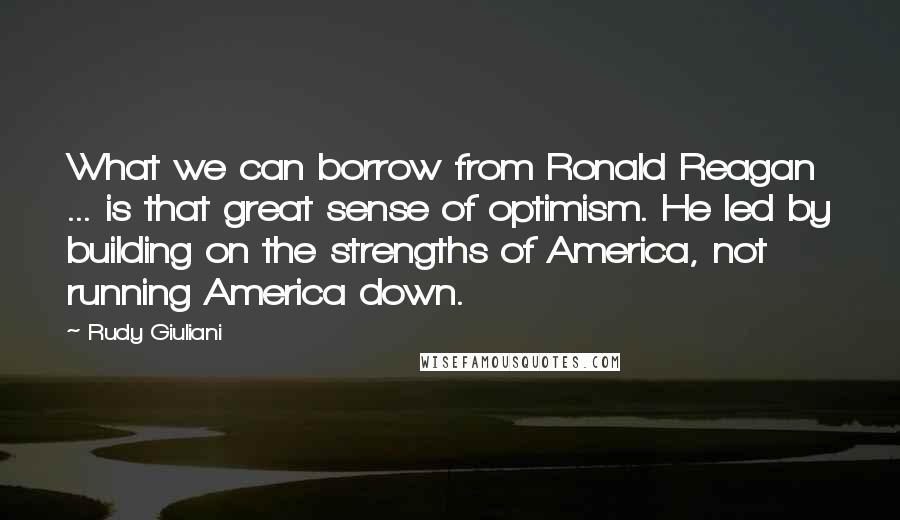 Rudy Giuliani Quotes: What we can borrow from Ronald Reagan ... is that great sense of optimism. He led by building on the strengths of America, not running America down.