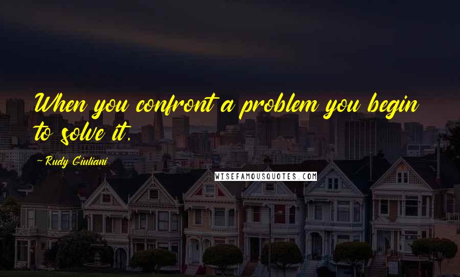 Rudy Giuliani Quotes: When you confront a problem you begin to solve it.