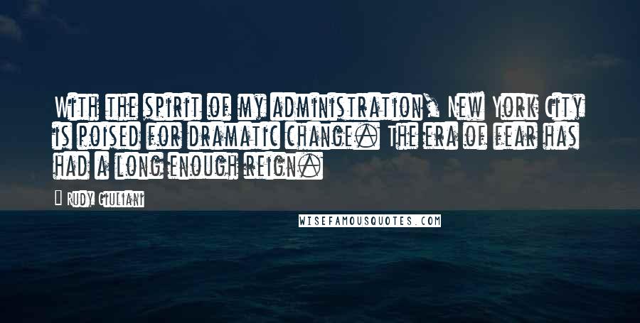 Rudy Giuliani Quotes: With the spirit of my administration, New York City is poised for dramatic change. The era of fear has had a long enough reign.