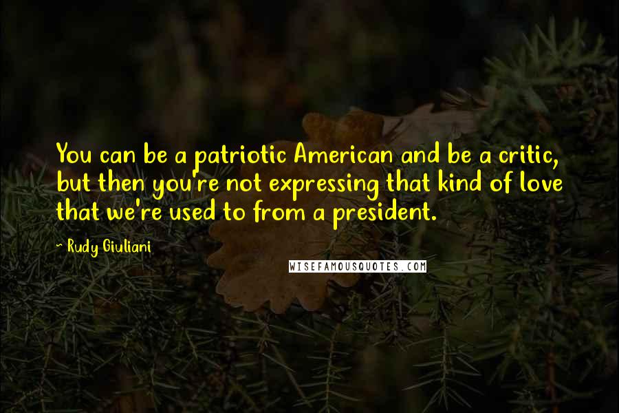 Rudy Giuliani Quotes: You can be a patriotic American and be a critic, but then you're not expressing that kind of love that we're used to from a president.