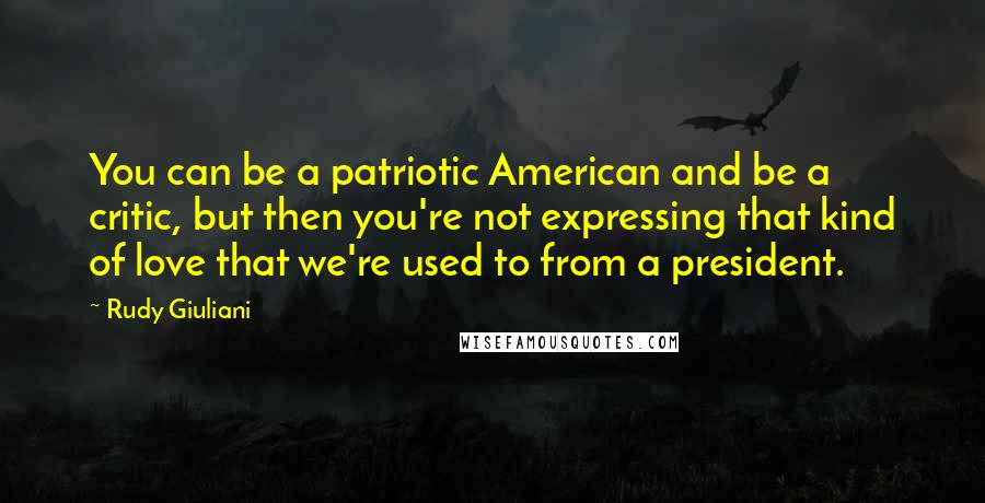 Rudy Giuliani Quotes: You can be a patriotic American and be a critic, but then you're not expressing that kind of love that we're used to from a president.