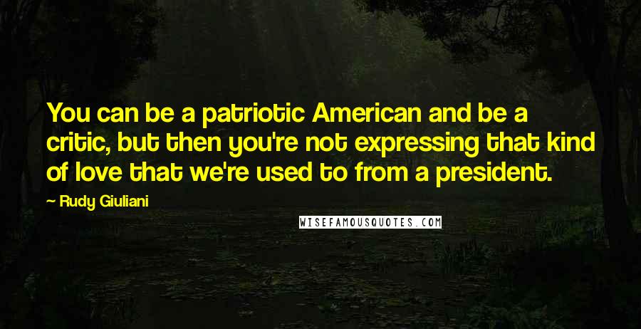 Rudy Giuliani Quotes: You can be a patriotic American and be a critic, but then you're not expressing that kind of love that we're used to from a president.