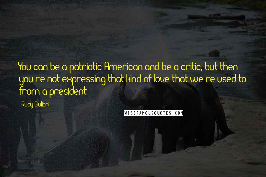 Rudy Giuliani Quotes: You can be a patriotic American and be a critic, but then you're not expressing that kind of love that we're used to from a president.