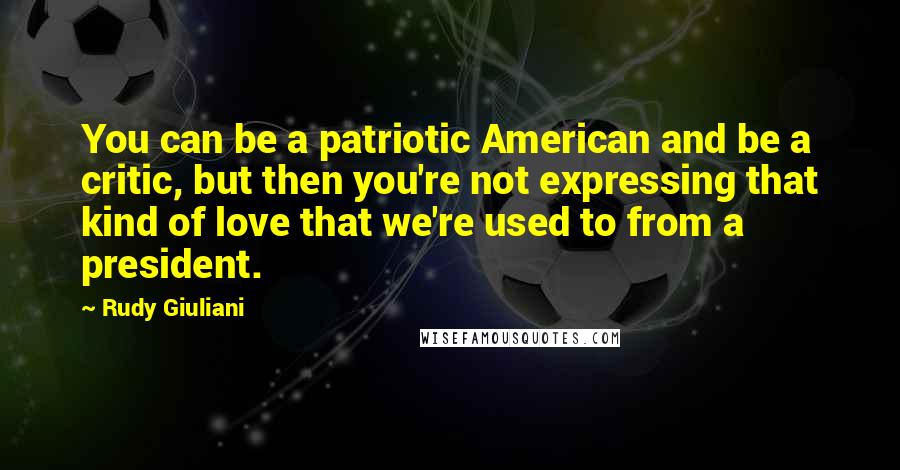 Rudy Giuliani Quotes: You can be a patriotic American and be a critic, but then you're not expressing that kind of love that we're used to from a president.