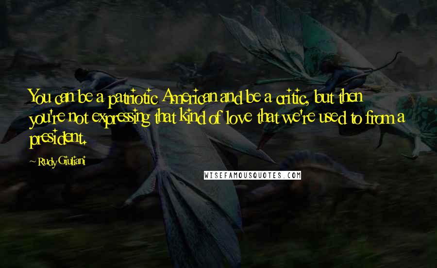 Rudy Giuliani Quotes: You can be a patriotic American and be a critic, but then you're not expressing that kind of love that we're used to from a president.