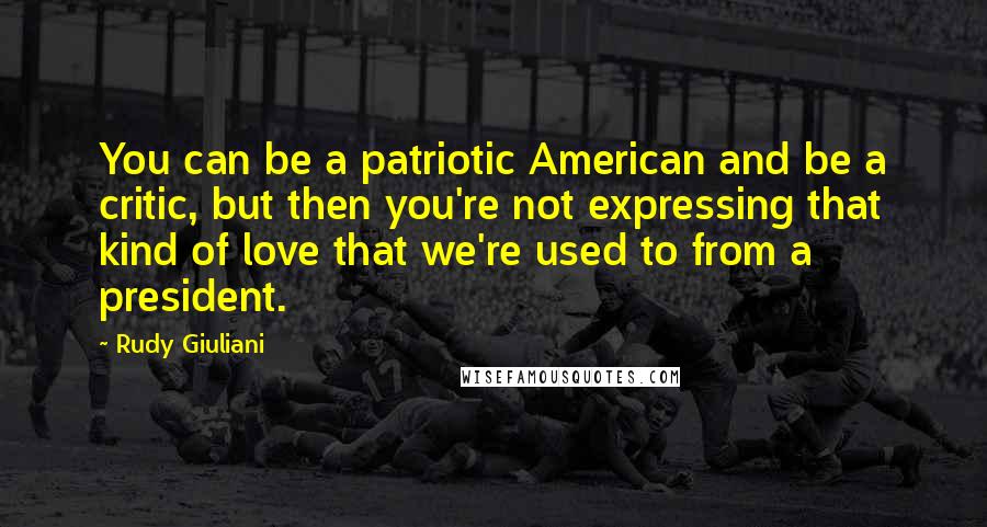 Rudy Giuliani Quotes: You can be a patriotic American and be a critic, but then you're not expressing that kind of love that we're used to from a president.