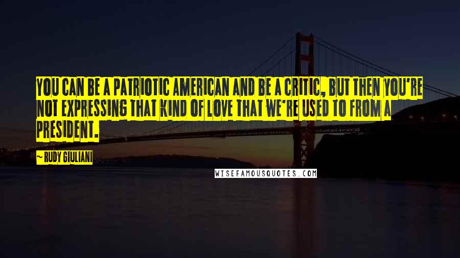 Rudy Giuliani Quotes: You can be a patriotic American and be a critic, but then you're not expressing that kind of love that we're used to from a president.