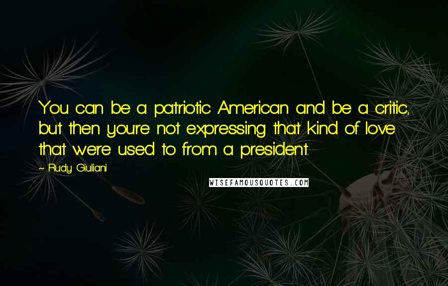 Rudy Giuliani Quotes: You can be a patriotic American and be a critic, but then you're not expressing that kind of love that we're used to from a president.