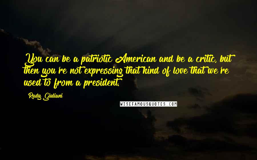 Rudy Giuliani Quotes: You can be a patriotic American and be a critic, but then you're not expressing that kind of love that we're used to from a president.