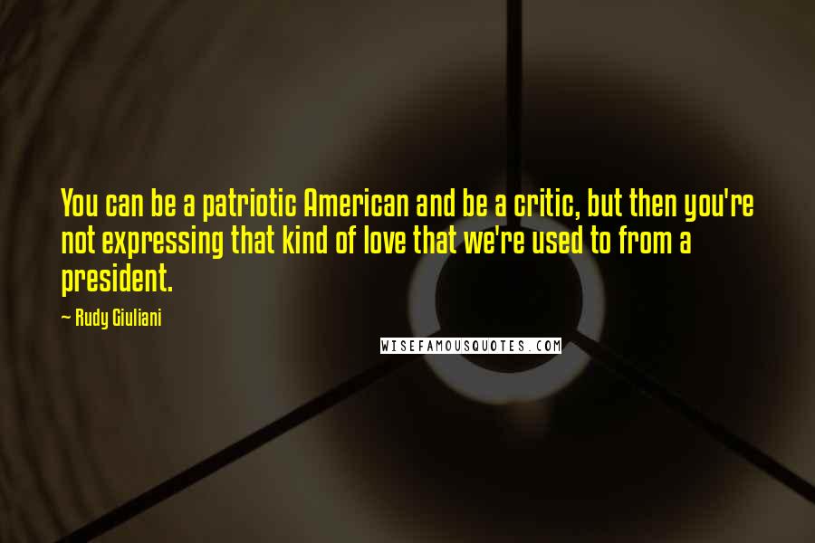 Rudy Giuliani Quotes: You can be a patriotic American and be a critic, but then you're not expressing that kind of love that we're used to from a president.