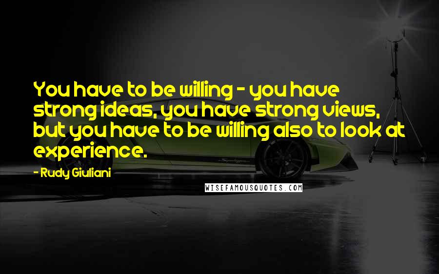 Rudy Giuliani Quotes: You have to be willing - you have strong ideas, you have strong views, but you have to be willing also to look at experience.