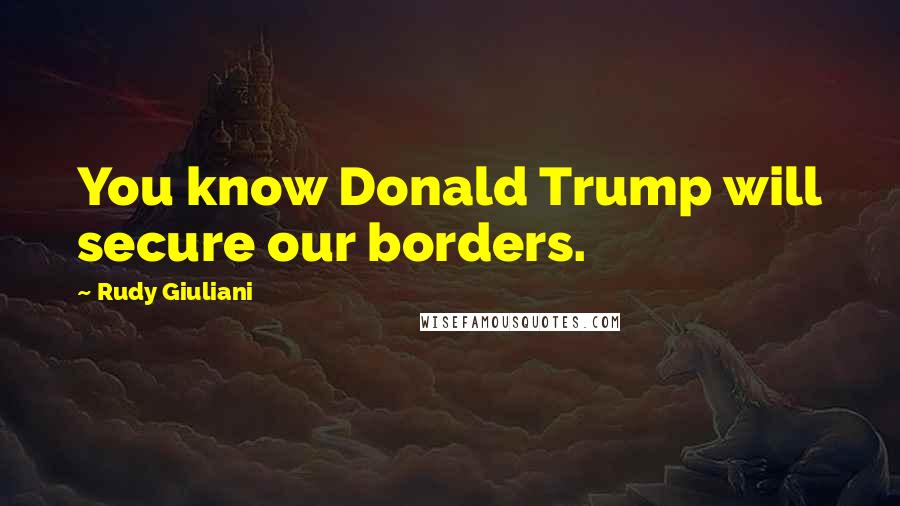 Rudy Giuliani Quotes: You know Donald Trump will secure our borders.