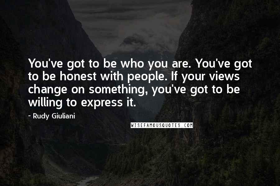 Rudy Giuliani Quotes: You've got to be who you are. You've got to be honest with people. If your views change on something, you've got to be willing to express it.