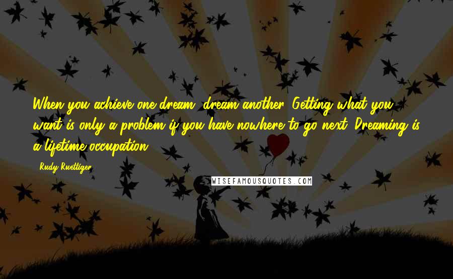 Rudy Ruettiger Quotes: When you achieve one dream, dream another. Getting what you want is only a problem if you have nowhere to go next. Dreaming is a lifetime occupation.