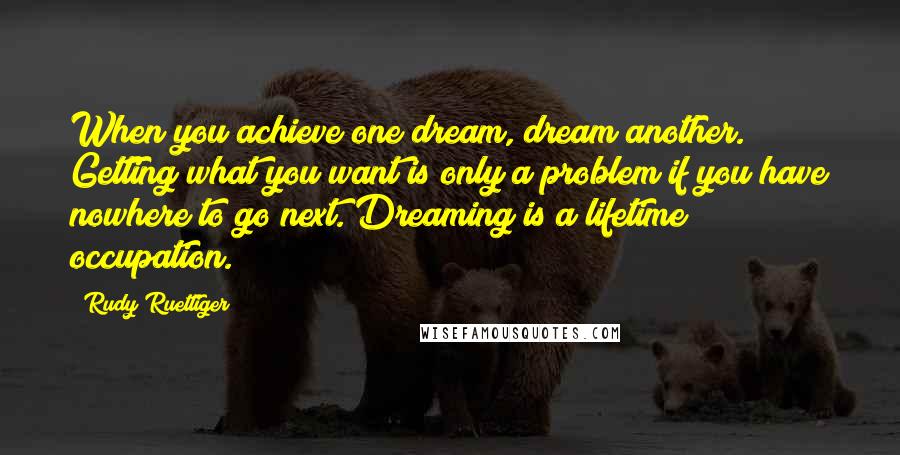 Rudy Ruettiger Quotes: When you achieve one dream, dream another. Getting what you want is only a problem if you have nowhere to go next. Dreaming is a lifetime occupation.