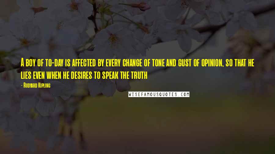 Rudyard Kipling Quotes: A boy of to-day is affected by every change of tone and gust of opinion, so that he lies even when he desires to speak the truth