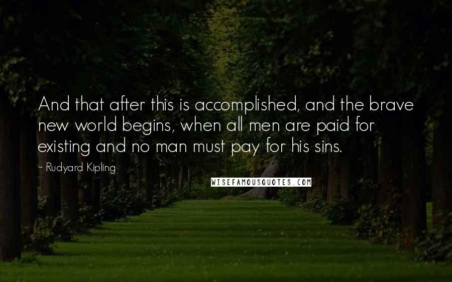 Rudyard Kipling Quotes: And that after this is accomplished, and the brave new world begins, when all men are paid for existing and no man must pay for his sins.