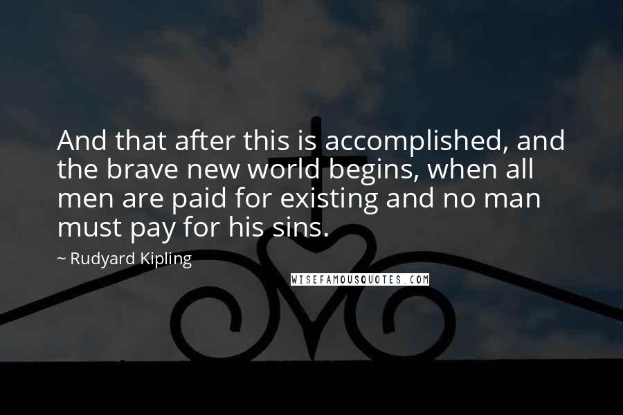Rudyard Kipling Quotes: And that after this is accomplished, and the brave new world begins, when all men are paid for existing and no man must pay for his sins.
