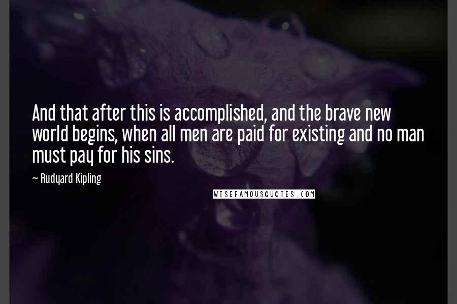 Rudyard Kipling Quotes: And that after this is accomplished, and the brave new world begins, when all men are paid for existing and no man must pay for his sins.