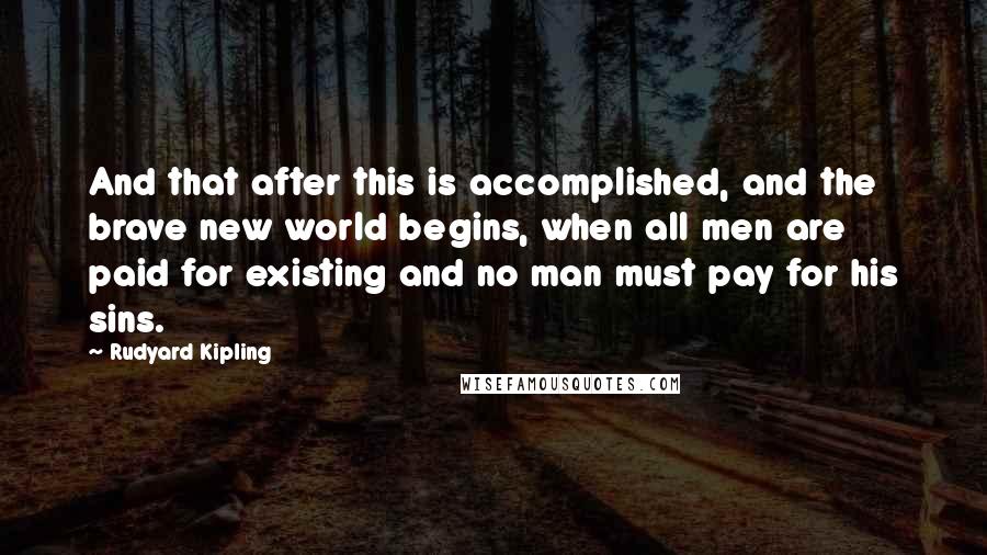Rudyard Kipling Quotes: And that after this is accomplished, and the brave new world begins, when all men are paid for existing and no man must pay for his sins.