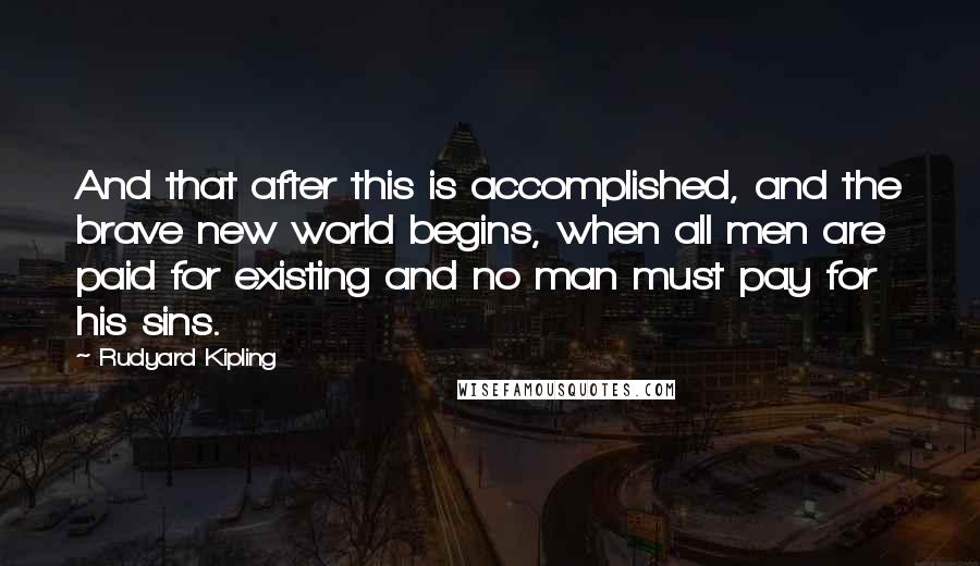 Rudyard Kipling Quotes: And that after this is accomplished, and the brave new world begins, when all men are paid for existing and no man must pay for his sins.