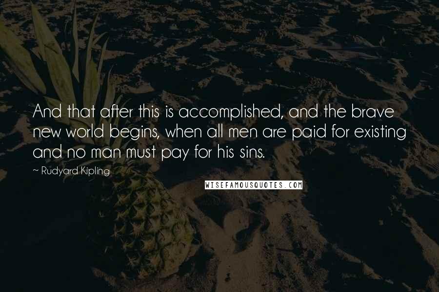 Rudyard Kipling Quotes: And that after this is accomplished, and the brave new world begins, when all men are paid for existing and no man must pay for his sins.